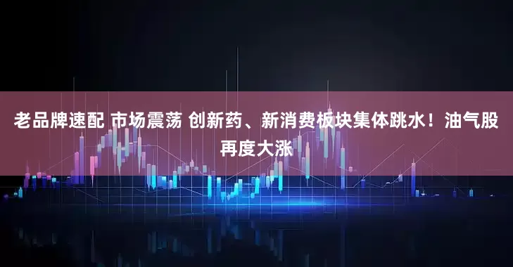 老品牌速配 市场震荡 创新药、新消费板块集体跳水！油气股再度大涨