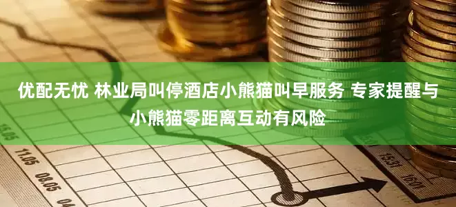 优配无忧 林业局叫停酒店小熊猫叫早服务 专家提醒与小熊猫零距离互动有风险