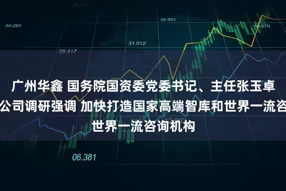 广州华鑫 国务院国资委党委书记、主任张玉卓到中咨公司调研强调 加快打造国家高端智库和世界一流咨询机构