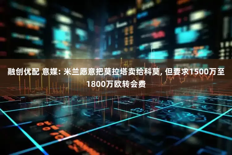 融创优配 意媒: 米兰愿意把莫拉塔卖给科莫, 但要求1500万至1800万欧转会费