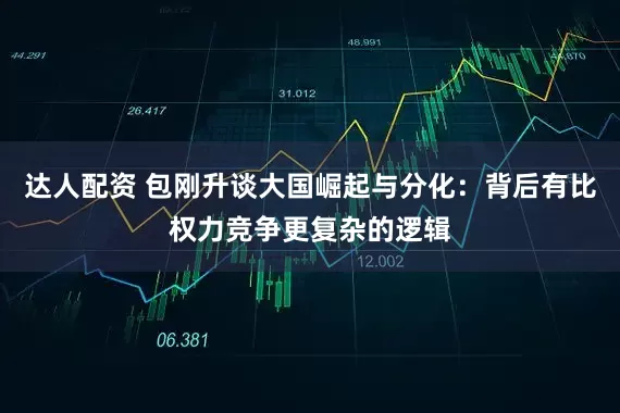 达人配资 包刚升谈大国崛起与分化：背后有比权力竞争更复杂的逻辑