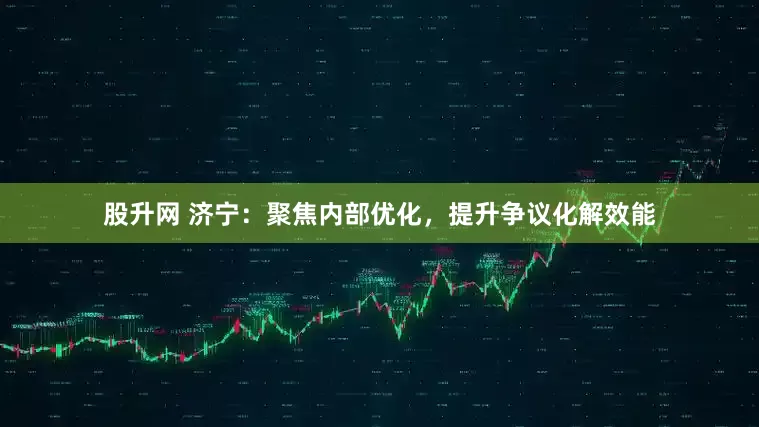 股升网 济宁：聚焦内部优化，提升争议化解效能