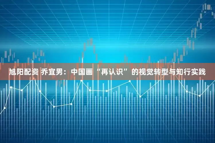 旭阳配资 乔宜男：中国画 “再认识” 的视觉转型与知行实践