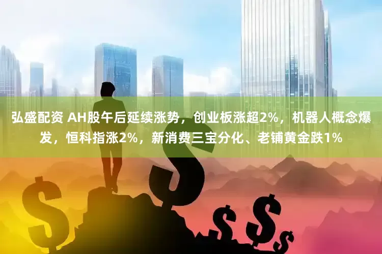 弘盛配资 AH股午后延续涨势，创业板涨超2%，机器人概念爆发，恒科指涨2%，新消费三宝分化、老铺黄金跌1%