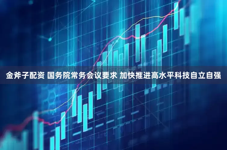 金斧子配资 国务院常务会议要求 加快推进高水平科技自立自强