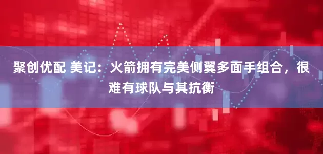 聚创优配 美记：火箭拥有完美侧翼多面手组合，很难有球队与其抗衡