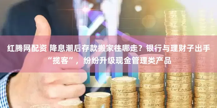 红腾网配资 降息潮后存款搬家往哪走？银行与理财子出手“揽客”，纷纷升级现金管理类产品