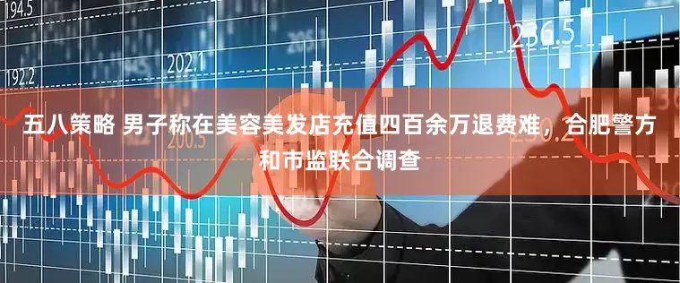 五八策略 男子称在美容美发店充值四百余万退费难，合肥警方和市监联合调查