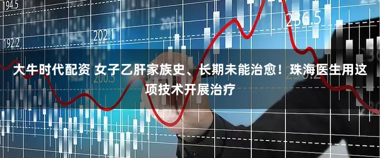 大牛时代配资 女子乙肝家族史、长期未能治愈！珠海医生用这项技术开展治疗