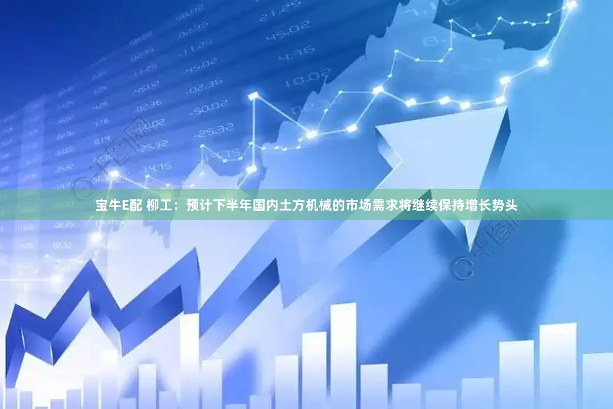 宝牛E配 柳工：预计下半年国内土方机械的市场需求将继续保持增长势头