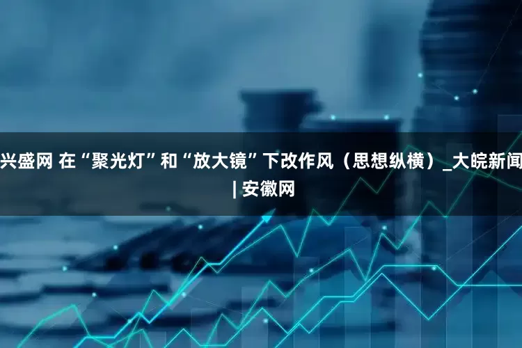 兴盛网 在“聚光灯”和“放大镜”下改作风（思想纵横）_大皖新闻 | 安徽网