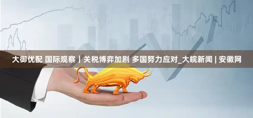 大御优配 国际观察｜关税博弈加剧 多国努力应对_大皖新闻 | 安徽网