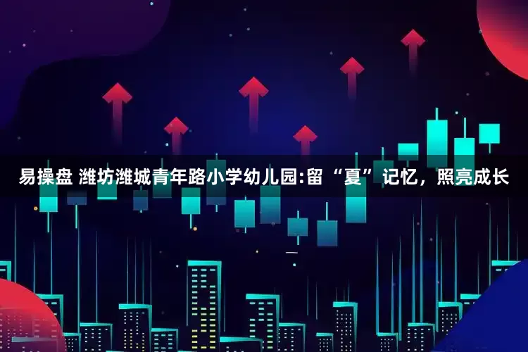 易操盘 潍坊潍城青年路小学幼儿园:留 “夏” 记忆，照亮成长