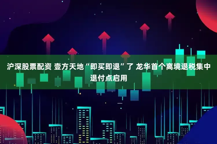 沪深股票配资 壹方天地“即买即退”了 龙华首个离境退税集中退付点启用