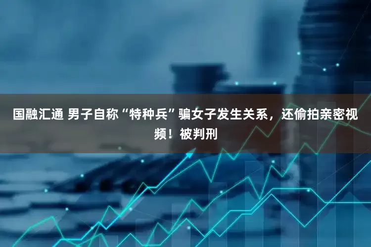 国融汇通 男子自称“特种兵”骗女子发生关系，还偷拍亲密视频！被判刑