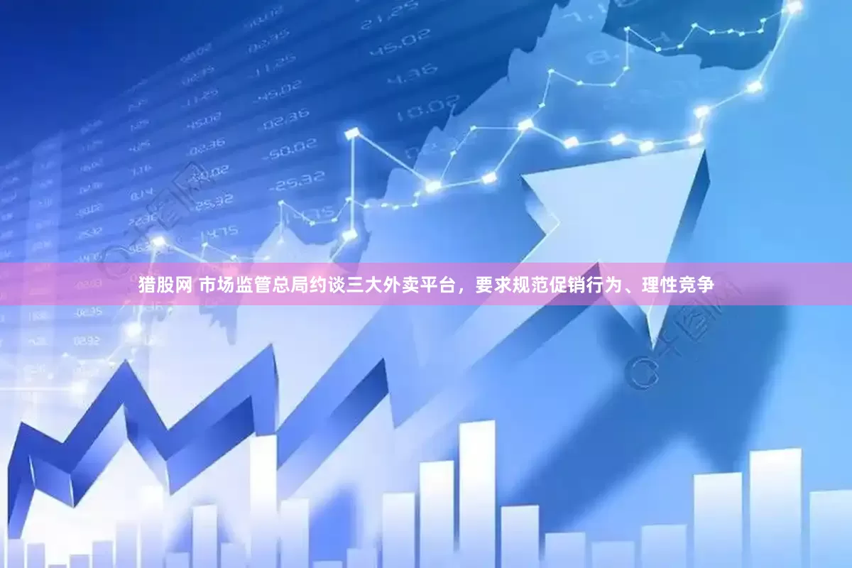 猎股网 市场监管总局约谈三大外卖平台，要求规范促销行为、理性竞争