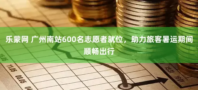 乐蒙网 广州南站600名志愿者就位，助力旅客暑运期间顺畅出行