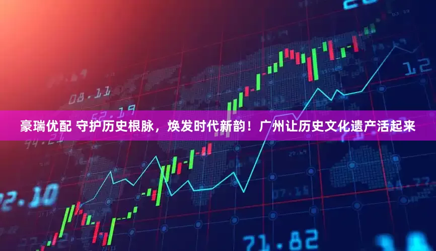 豪瑞优配 守护历史根脉，焕发时代新韵！广州让历史文化遗产活起来