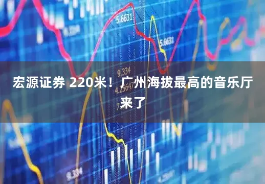 宏源证券 220米！广州海拔最高的音乐厅来了