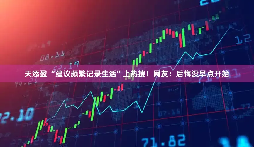 天添盈 “建议频繁记录生活”上热搜！网友：后悔没早点开始