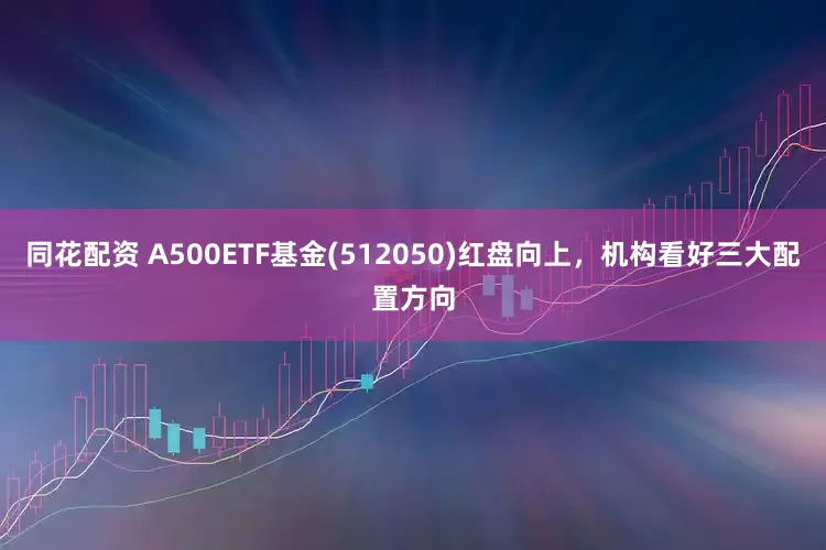 同花配资 A500ETF基金(512050)红盘向上，机构看好三大配置方向