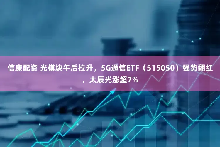 信康配资 光模块午后拉升，5G通信ETF（515050）强势翻红，太辰光涨超7%