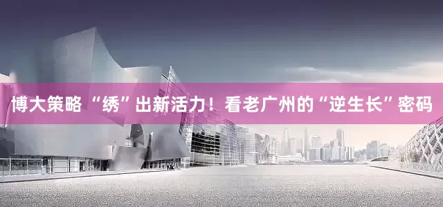 博大策略 “绣”出新活力！看老广州的“逆生长”密码