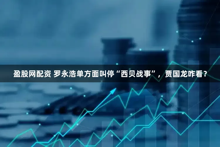 盈股网配资 罗永浩单方面叫停“西贝战事”，贾国龙咋看？