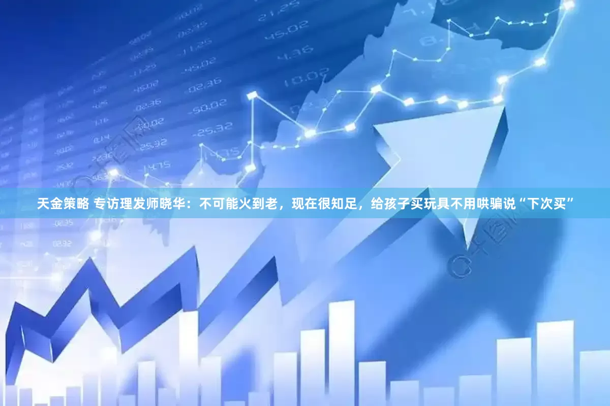 天金策略 专访理发师晓华：不可能火到老，现在很知足，给孩子买玩具不用哄骗说“下次买”