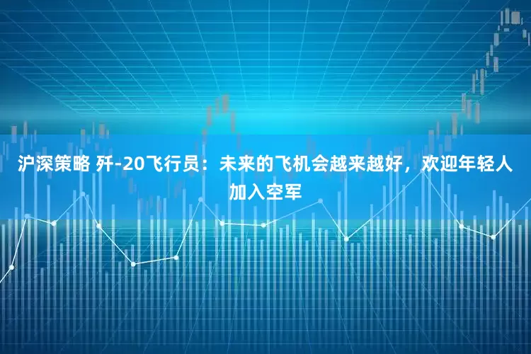 沪深策略 歼-20飞行员：未来的飞机会越来越好，欢迎年轻人加入空军